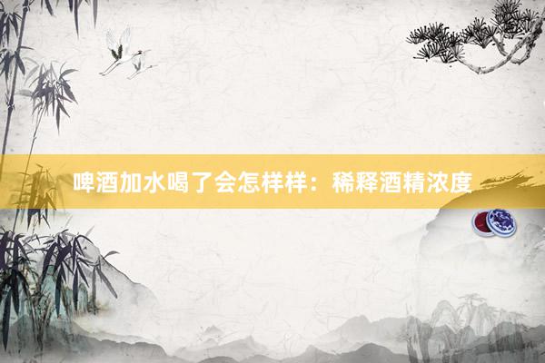啤酒加水喝了会怎样样：稀释酒精浓度