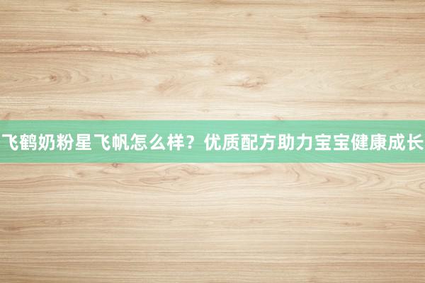 飞鹤奶粉星飞帆怎么样？优质配方助力宝宝健康成长